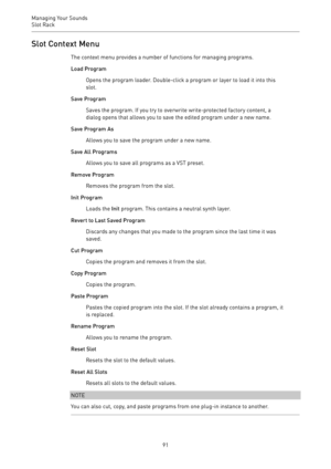Page 91Managing Your Sounds
Slot Rack 
91Slot Context Menu
The context menu provides a number of functions for managing programs.
Load Program
Opens the program loader. Double-click a program or layer to load it into this
slot.
Save Program
Saves the program. If you try to overwrite write-protected factory content, a
dialog opens that allows you to save the edited program under a new name.
Save Program As
Allows you to save the program under a new name.
Save All Programs
Allows you to save all programs as a VST...