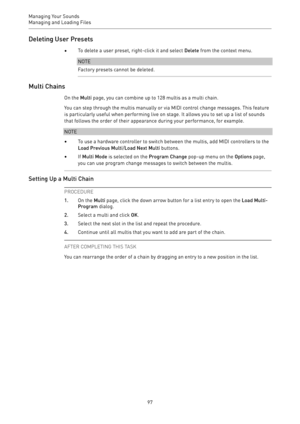 Page 97Managing Your Sounds
Managing and Loading Files 
97Deleting User Presets
•To delete a user preset, right-click it and select Delete from the context menu.
NOTE
Factory presets cannot be deleted.
Multi Chains
On the Multi page, you can combine up to 128 multis as a multi chain.
You can step through the multis manually or via MIDI control change messages. This feature
is particularly useful when performing live on stage. It allows you to set up a list of sounds
that follows the order of their appearance...