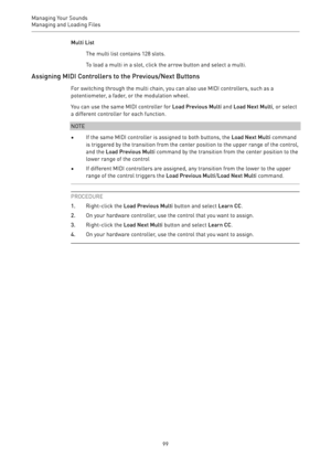 Page 99Managing Your Sounds
Managing and Loading Files 
99Multi List
The multi list contains 128 slots.
To load a multi in a slot, click the arrow button and select a multi.
Assigning MIDI Controllers to the Previous/Next Buttons
For switching through the multi chain, you can also use MIDI controllers, such as a
potentiometer, a fader, or the modulation wheel.
You can use the same MIDI controller for Load Previous Multi and Load Next Multi, or select
a different controller for each function.
NOTE
•If the same...