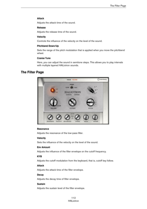 Page 112112
HALiotronThe Filter Page
Attack
Adjusts the attack time of the sound.
Release
Adjusts the release time of the sound.
Velocity
Controls the influence of the velocity on the level of the sound.
Pitchbend Down/Up
Sets the range of the pitch modulation that is applied when you move the pitchbend 
wheel.
Coarse Tune
Here, you can adjust the sound in semitone steps. This allows you to play intervals 
with multiple layered HALiotron sounds.
The Filter Page
Resonance
Adjusts the resonance of the low-pass...