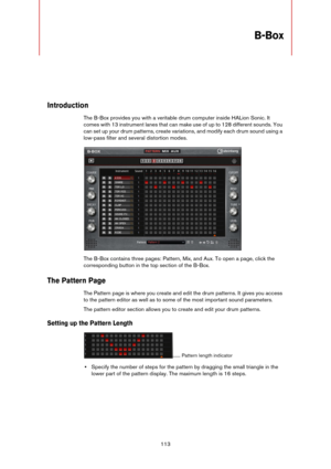 Page 113113
B-Box
Introduction
The B-Box provides you with a veritable drum computer inside HALion Sonic. It 
comes with 13 instrument lanes that can make use of up to 128 different sounds. You 
can set up your drum patterns, create variations, and modify each drum sound using a 
low-pass filter and several distortion modes.
The B-Box contains three pages: Pattern, Mix, and Aux. To open a page, click the 
corresponding button in the top section of the B-Box.
The Pattern Page
The Pattern page is where you create...