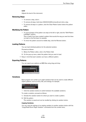Page 115115
B-BoxThe Pattern Page
Level
Adjusts the level of the instrument.
Removing Steps
•To remove a step, click it.
•To remove all steps, hold down [Shift]-[Ctrl]/[Command] and click a step.
•To remove all steps in a pattern, click the Clear Pattern button below the pattern 
editor.
Modifying the Pattern
•To move all steps of the pattern one step to the left or right, click the “Shift Pattern 
Left/Right” buttons.
This is useful if you have created a pattern that sounds the way you want but does 
not start...
