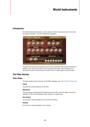 Page 120120
World Instruments 
Introduction
The World Instruments deliver a great variety of ethnic instruments which can either 
be played manually or use the integrated arpeggiator.
On the Sound page, the instruments can be fine-tuned with filter and amp settings. In 
addition, you can use the built-in micro-tuning functionality, which allows you to 
decrease the pitch of each key by a quarter note, to realize typical oriental scales.
The Filter Section
Filter Shape
The filter shapes are the same as on the...