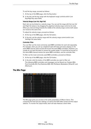 Page 129129
MIDI Setup and MixingThe Mix Page
To set the key range, proceed as follows:
1.At the top of the MIDI page, click the Key button.
2.In the slot, set the key range with the keyboard range controls and/or Low 
Key/High Key value fields.
Velocity Range (Low Vel, High Vel)
Each slot can be limited to a velocity range. You can set the range with the Low Vel 
and High Vel values or by dragging the graphical velocity range control at its ends. 
When you click and drag towards the middle of the velocity range...