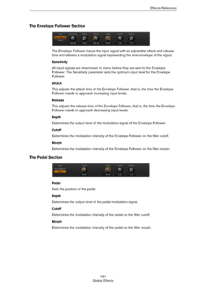 Page 141141
Global EffectsEffects Reference
The Envelope Follower Section
The Envelope Follower traces the input signal with an adjustable attack and release 
time and delivers a modulation signal representing the level envelope of the signal.
Sensitivity
All input signals are downmixed to mono before they are sent to the Envelope 
Follower. The Sensitivity parameter sets the optimum input level for the Envelope 
Follower.
Attack
This adjusts the attack time of the Envelope Follower, that is, the time the...