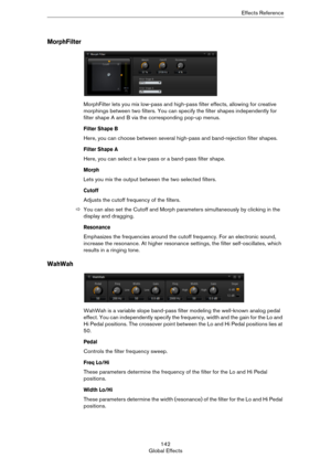 Page 142142
Global EffectsEffects Reference
MorphFilter
MorphFilter lets you mix low-pass and high-pass filter effects, allowing for creative 
morphings between two filters. You can specify the filter shapes independently for 
filter shape A and B via the corresponding pop-up menus.
Filter Shape B
Here, you can choose between several high-pass and band-rejection filter shapes.
Filter Shape A
Here, you can select a low-pass or a band-pass filter shape.
Morph
Lets you mix the output between the two selected...
