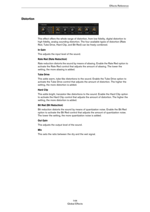 Page 144144
Global EffectsEffects Reference
Distortion
This effect offers the whole range of distortion, from low fidelity, digital distortion to 
high fidelity, analog sounding distortion. The four available types of distortion (Rate 
Red, Tube Drive, Hard Clip, and Bit Red) can be freely combined.
In Gain
This adjusts the input level of the sound.
Rate Red (Rate Reduction)
Rate reduction distorts the sound by means of aliasing. Enable the Rate Red option to 
activate the Rate Red control that adjusts the...