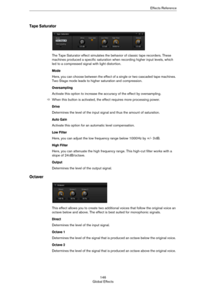 Page 146146
Global EffectsEffects Reference
Tape Saturator
The Tape Saturator effect simulates the behavior of classic tape recorders. These 
machines produced a specific saturation when recording higher input levels, which 
led to a compressed signal with light distortion.
Mode
Here, you can choose between the effect of a single or two cascaded tape machines. 
Two Stage mode leads to higher saturation and compression.
Oversampling
Activate this option to increase the accuracy of the effect by oversampling....