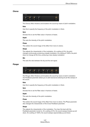 Page 147147
Global EffectsEffects Reference
Chorus
The Chorus effect thickens and broadens the sound by means of pitch modulation.
Rate
Use this to specify the frequency of the pitch modulation in Hertz.
Sync
Activate this to set the Rate value in fractions of beats.
Depth
This sets the intensity of the pitch modulation.
Phase
This widens the sound image of the effect from mono to stereo.
Shape
This adjusts the characteristic of the modulation. At a setting of 0 %, the pitch 
changes continuously, producing a...