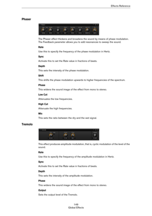 Page 149149
Global EffectsEffects Reference
Phaser
The Phaser effect thickens and broadens the sound by means of phase modulation. 
The Feedback parameter allows you to add resonances to sweep the sound.
Rate
Use this to specify the frequency of the phase modulation in Hertz.
Sync
Activate this to set the Rate value in fractions of beats.
Depth
This sets the intensity of the phase modulation.
Shift
This shifts the phase modulation upwards to higher frequencies of the spectrum.
Phase
This widens the sound image...