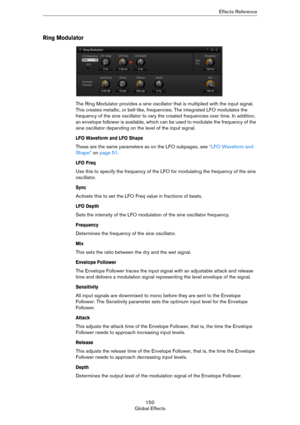 Page 150150
Global EffectsEffects Reference
Ring Modulator
The Ring Modulator provides a sine oscillator that is multiplied with the input signal. 
This creates metallic, or bell-like, frequencies. The integrated LFO modulates the 
frequency of the sine oscillator to vary the created frequencies over time. In addition, 
an envelope follower is available, which can be used to modulate the frequency of the 
sine oscillator depending on the level of the input signal.
LFO Waveform and LFO Shape
These are the same...