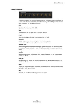 Page 153153
Global EffectsEffects Reference
Vintage Ensemble
This effect emulates the sound of classic ensemble modulation effects. It is based on 
a delay with LFO-modulated delay times. A secondary LFO with higher frequencies is 
used to produce the so-called “shimmer”.
Rate
Specifies the frequency of the LFO.
Sync
Activate this to set the Rate value in fractions of beats.
Depth
Sets the intensity of the delay time modulation by the LFO.
Shimmer
Sets the intensity of a secondary faster delay time modulation....