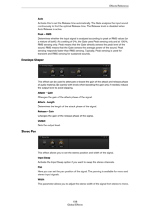 Page 158158
Global EffectsEffects Reference
Auto 
Activate this to set the Release time automatically. The Gate analyzes the input sound 
continuously to find the optimal Release time. The Release knob is disabled when 
Auto Release is active.
Peak – RMS
Determines whether the input signal is analyzed according to peak or RMS values (or 
a mixture of both). At a setting of 0
 %, the Gate uses Peak sensing only and at 100 %, 
RMS sensing only. Peak means that the Gate directly senses the peak level of the 
sound....