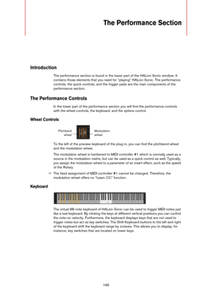 Page 166166
The Performance Section
Introduction
The performance section is found in the lower part of the HALion Sonic window. It 
contains those elements that you need for “playing” HALion Sonic. The performance 
controls, the quick controls, and the trigger pads are the main components of the 
performance section.
The Performance Controls
In the lower part of the performance section you will find the performance controls 
with the wheel controls, the keyboard, and the sphere control.
Wheel Controls
To the...