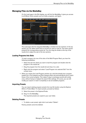 Page 1919
Managing Your SoundsManaging Files via the MediaBay
Managing Files via the MediaBay
On the Load page in the Edit display, you will find the MediaBay. It gives you access 
to all HALion Sonic presets such as multis, programs, and layers. 
The Load page with the integrated MediaBay is divided into two sections. In the top 
section you can define which kind of sounds you want to look for. The lower section 
presents the corresponding results list. You can drag the divider at the top of the 
results list...