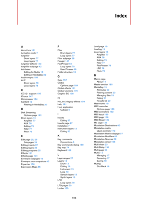 Page 196196
Index
A
About box 181
Activation code 7
Amplifier
Drum layers 77
Loop layers 77
Amplifier (effect) 143
Amplifier subpage 42
Attributes
Editing for Multis 18
Editing in MediaBay 22
Audio output 189
AUX
Drum layers 78
Loop layers 78
C
CC121 support 195
Chorus 147
Compressor 154
Content 13
Filtering in MediaBay 20
D
Disk Streaming
Options page 182
Drum layers 13
Amplifier 77
AUX 78
Editing 73
Filter 77
Pitch 76
E
Edit page 25, 29
Subpages 29
Editing inserts 87
Editing layers 29
Editing programs 25...