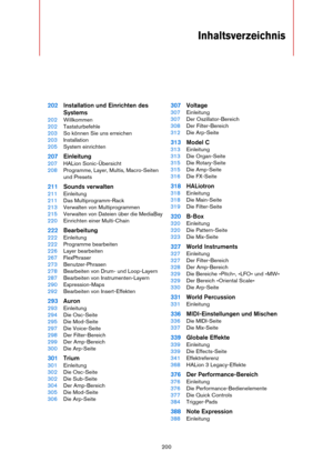 Page 200200
Inhaltsverzeichnis
202Installation und Einrichten des 
Systems
202Willkommen
202Tastaturbefehle
203So können Sie uns erreichen
203Installation
205System einrichten
207Einleitung
207HALion Sonic-Übersicht
208Programme, Layer, Multis, Macro-Seiten 
und Presets
211Sounds verwalten
211Einleitung
211Das Multiprogramm-Rack
213Verwalten von Multiprogrammen
215Verwalten von Dateien über die MediaBay
220Einrichten einer Multi-Chain
222Bearbeitung
222Einleitung
222Programme bearbeiten
226Layer bearbeiten...