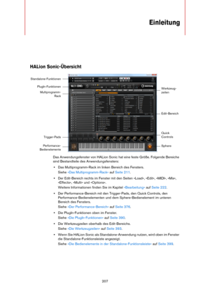 Page 207207
Einleitung
HALion Sonic-Übersicht
Das Anwendungsfenster von HALion Sonic hat eine feste Größe. Folgende Bereiche 
sind Bestandteile des Anwendungsfensters:
•Das Multiprogramm-Rack im linken Bereich des Fensters.
Siehe »Das Multiprogramm-Rack« auf Seite 211.
•Der Edit-Bereich rechts im Fenster mit den Seiten »Load«, »Edit«, »MIDI«, »Mix«, 
»Effects«, »Multi« und »Options«.
Weitere Informationen finden Sie im Kapitel »Bearbeitung« auf Seite 222.
•Der Performance-Bereich mit den Trigger-Pads, den Quick...