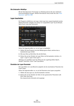 Page 226226
BearbeitungLayer bearbeiten
Die Unterseite »NoteExp«
Mit der Note-Expression-Technologie von Steinberg können Sie sehr realistische 
Instrumentenklänge erzeugen. Weitere Informationen hierzu finden Sie unter 
»Note 
Expression« auf Seite 388.
Layer bearbeiten
Ein Programm enthält bis zu vier Layer. Jedes Layer kann separat bearbeitet werden. 
Welche Parameter verfügbar sind, hängt vom ausgewählten Layer-Typ ab (Sample, 
Synth, Drum, Loop oder Instrument). 
Gehen Sie folgendermaßen vor, um ein Layer...