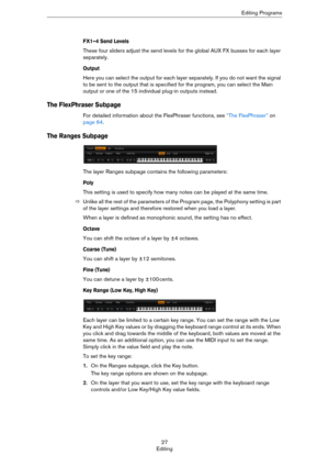 Page 2727
EditingEditing Programs
FX1–4 Send Levels
These four sliders adjust the send levels for the global AUX FX busses for each layer 
separately.
Output
Here you can select the output for each layer separately. If you do not want the signal 
to be sent to the output that is specified for the program, you can select the Main 
output or one of the 15 individual plug-in outputs instead.
The FlexPhraser Subpage
For detailed information about the FlexPhraser functions, see “The FlexPhraser” on 
page 64.
The...