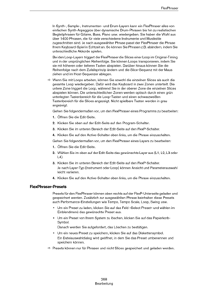 Page 268268
BearbeitungFlexPhraser
In Synth-, Sample-, Instrumenten- und Drum-Layern kann ein FlexPhraser alles von 
einfachen Synth-Arpeggios über dynamische Drum-Phrasen bis hin zu realistischen 
Begleitphrasen für Gitarre, Bass, Piano usw. wiedergeben. Sie haben die Wahl aus 
über 1400 Phrasen, die für viele verschiedene Instrumente und Musikstile 
zugeschnitten sind. Je nach ausgewählter Phrase passt der FlexPhraser die Phrase 
Ihrem Keyboard-Spiel in Echtzeit an. So können Sie Phrasen z.B. abändern, indem...