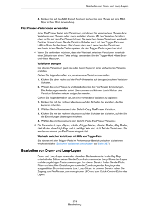 Page 278278
BearbeitungBearbeiten von Drum- und Loop-Layern
4.Klicken Sie auf das MIDI-Export-Feld und ziehen Sie eine Phrase auf eine MIDI-
Spur in Ihrer Host-Anwendung.
FlexPhraser-Variationen verwenden
Jeder FlexPhraser bietet acht Variationen, mit denen Sie verschiedene Phrasen bzw. 
Variationen von Phrasen oder Loops erstellen können. Mit den Variation-Schaltern 
oben rechts auf dem FlexPhraser können Sie zwischen diesen Variationen wechseln. 
Darüber hinaus können Sie die Variation-Schalter auch mit den...