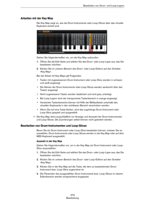 Page 279279
BearbeitungBearbeiten von Drum- und Loop-Layern
Arbeiten mit der Key Map
Die Key Map zeigt an, wie die Drum-Instrumente oder Loop-Slices über das virtuelle 
Keyboard verteilt sind.
Gehen Sie folgendermaßen vor, um die Key Map aufzurufen:
1.Öffnen Sie die Edit-Seite und wählen Sie das Drum- oder Loop-Layer aus, das Sie 
bearbeiten möchten.
2.Klicken Sie im unteren Bereich des Drum- oder Loop-Editors auf den Schalter 
»Key Map«.
Bei der Arbeit mit Key Maps gilt Folgendes:
•Tasten mit zugewiesenem...
