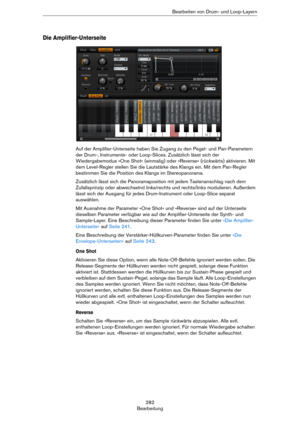 Page 282282
BearbeitungBearbeiten von Drum- und Loop-Layern
Die Amplifier-Unterseite
Auf der Amplifier-Unterseite haben Sie Zugang zu den Pegel- und Pan-Parametern 
der Drum-, Instrumente- oder Loop-Slices. Zusätzlich lässt sich der 
Wiedergabemodus »One Shot« (einmalig) oder »Reverse« (rückwärts) aktivieren. Mit 
dem Level-Regler stellen Sie die Lautstärke des Klangs ein. Mit dem Pan-Regler 
bestimmen Sie die Position des Klangs im Stereopanorama.
Zusätzlich lässt sich die Panoramaposition mit jedem...