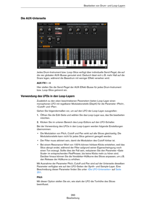 Page 283283
BearbeitungBearbeiten von Drum- und Loop-Layern
Die AUX-Unterseite
Jedes Drum-Instrument bzw. Loop-Slice verfügt über individuelle Send-Pegel, die auf 
die vier globalen AUX-Busse geroutet sind. Dadurch lässt sich z.
 B. mehr Hall auf die 
Snare legen, während die Bassdrum mit weniger Effekt versehen wird.
AUX FX1 – 4
Hier stellen Sie die Send-Pegel der AUX-Effekt-Busse für jedes Drum-Instrument 
bzw. Loop-Slice getrennt ein.
Verwendung des LFOs in den Loop-Layern
Zusätzlich zu den oben beschriebenen...