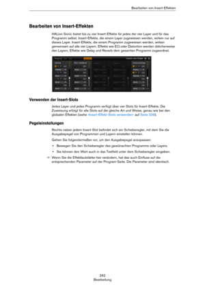 Page 292292
BearbeitungBearbeiten von Insert-Effekten
Bearbeiten von Insert-Effekten
HALion Sonic bietet bis zu vier Insert-Effekte für jedes der vier Layer und für das 
Programm selbst. Insert-Effekte, die einem Layer zugewiesen werden, wirken nur auf 
dieses Layer. Insert-Effekte, die einem Programm zugewiesen werden, wirken 
gemeinsam auf alle vier Layern. Effekte wie EQ oder Distortion werden üblicherweise 
den Layern, Effekte wie Delay und Reverb dem gesamten Programm zugeordnet.
Verwenden der Insert-Slots...