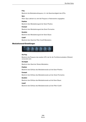 Page 296296
AuronDie Mod-Seite
Freq
Bestimmt die Modulationsfrequenz, d. h. die Geschwindigkeit des LFOs.
Sync
Wenn Sync aktiviert ist, wird die Frequenz in Notenwerten angegeben.
Position
Bestimmt den Modulationsgrad der Grain-Position.
Formant
Bestimmt den Modulationsgrad des Grain-Formanten.
Duration
Bestimmt den Modulationsgrad der Grain-Dauer.
Cutoff
Bestimmt den Grad der Filter-Cutoff-Modulation.
Modulationsrad-Einstellungen
Vib Freq
Bestimmt die Frequenz des zweiten LFO, der für die Tonhöhenmodulation...