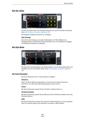 Page 302302
TriumDie Osc-Seite
Die Osc-Seite
Auf der Osc-Seite finden Sie dieselben Parameter wie auf der Oscillator-Unterseite, 
siehe 
»Die Oscillator-Unterseite« auf Seite 233. 
Der folgende zusätzliche Parameter ist verfügbar:
Filter Envelope
Hier können Sie festlegen, wie stark die Modulation der Filter-Hüllkurve die 
Oszillatorwellenform beeinflusst. Dieser Parameter ist nur für Oszillatoren verfügbar, 
die Wellenformmodulation ermöglichen. 
Die Sub-Seite
Die Parameter des Suboszillators, des...