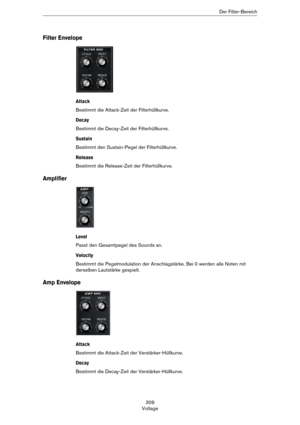 Page 309309
VoltageDer Filter-Bereich
Filter Envelope
Attack
Bestimmt die Attack-Zeit der Filterhüllkurve.
Decay
Bestimmt die Decay-Zeit der Filterhüllkurve.
Sustain
Bestimmt den Sustain-Pegel der Filterhüllkurve. 
Release
Bestimmt die Release-Zeit der Filterhüllkurve.
Amplifier
Level
Passt den Gesamtpegel des Sounds an.
Velocity
Bestimmt die Pegelmodulation der Anschlagstärke. Bei 0 werden alle Noten mit 
derselben Lautstärke gespielt.
Amp Envelope
Attack
Bestimmt die Attack-Zeit der Verstärker-Hüllkurve....