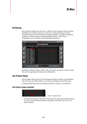 Page 320320
B-Box
Einleitung
Mit der B-Box verfügen Sie über einen in HALion Sonic integrierten Drumcomputer. 
Die B-Box hat 13 Instrumentspuren, für die bis zu 128 verschiedenen Sounds 
eingestellt werden können. Sie können Schlagzeug-Pattern auswählen, Variationen 
erzeugen und jeden einzelnen Schlagzeugklang anpassen, indem Sie ein 
Tiefpassfilter und verschiedene Verzerrungs-Modi anwenden.
Die B-Box enthält drei Seiten: Pattern, Mix und Aux. Um eine Seite zu öffnen, klicken 
Sie auf den zugehörigen Schalter...