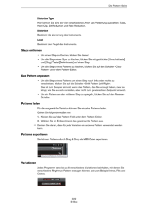 Page 322322
B-BoxDie Pattern-Seite
Distortion Type
Hier können Sie eine der vier verschiedenen Arten von Verzerrung auswählen: Tube, 
Hard Clip, Bit Reduction und Rate Reduction.
Distortion
Bestimmt die Verzerrung des Instruments.
Level
Bestimmt den Pegel des Instruments.
Steps entfernen
•Um einen Step zu löschen, klicken Sie darauf.
•Um alle Steps einer Spur zu löschen, klicken Sie mit gedrückter [Umschalttaste] 
und [Strg]-Taste/[Befehlstaste] auf einen Step.
•Um alle Steps eines Patterns zu löschen, klicken...