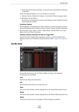 Page 323323
B-BoxDie Mix-Seite
•Klicken Sie auf die Variaton-Schalter, um zwischen den verschiedenen Variationen 
zu wechseln. 
Gehen Sie folgendermaßen vor, um eine Variation zu erzeugen:
1.Aktivieren Sie den Schalter der Variation, für die Sie ein Pattern erzeugen wollen.
2.Bearbeiten Sie das Pattern.
Die Variation wird gespeichert und kann durch Klicken auf den Variation-Schalter 
wieder aufgerufen werden.
Variationen kopieren
Mit den Befehlen »Copy/Paste Drum Player Variation« aus dem Kontextmenü können 
Sie...
