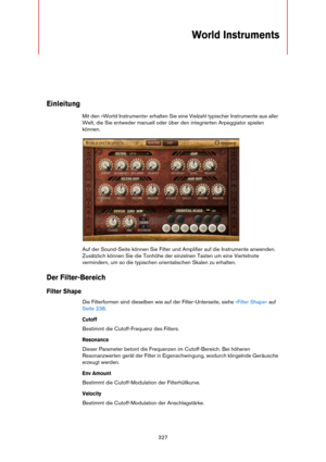 Page 327327
World Instruments 
Einleitung
Mit den »World Instruments« erhalten Sie eine Vielzahl typischer Instrumente aus aller 
Welt, die Sie entweder manuell oder über den integrierten Arpeggiator spielen 
können.
Auf der Sound-Seite können Sie Filter und Amplifier auf die Instrumente anwenden. 
Zusätzlich können Sie die Tonhöhe der einzelnen Tasten um eine Viertelnote 
vermindern, um so die typischen orientalischen Skalen zu erhalten.
Der Filter-Bereich
Filter Shape
Die Filterformen sind dieselben wie auf...