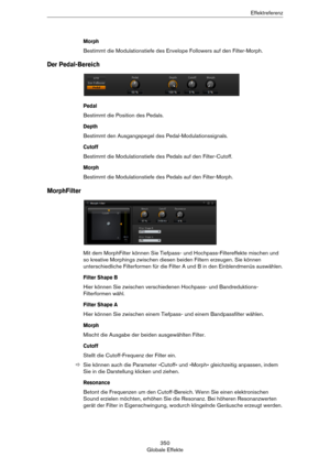 Page 350350
Globale EffekteEffektreferenz
Morph
Bestimmt die Modulationstiefe des Envelope Followers auf den Filter-Morph.
Der Pedal-Bereich
Pedal
Bestimmt die Position des Pedals.
Depth
Bestimmt den Ausgangspegel des Pedal-Modulationssignals.
Cutoff
Bestimmt die Modulationstiefe des Pedals auf den Filter-Cutoff.
Morph
Bestimmt die Modulationstiefe des Pedals auf den Filter-Morph.
MorphFilter
Mit dem MorphFilter können Sie Tiefpass- und Hochpass-Filtereffekte mischen und 
so kreative Morphings zwischen diesen...