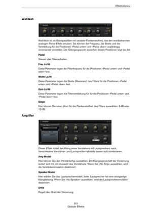 Page 351351
Globale EffekteEffektreferenz
WahWah
WahWah ist ein Bandpassfilter mit variabler Flankensteilheit, das den wohlbekannten 
analogen Pedal-Effekt emuliert. Sie können die Frequenz, die Breite und die 
Verstärkung für die Positionen »Pedal unten« und »Pedal oben« unabhängig 
voneinander einstellen. Der Übergangspunkt zwischen diesen Positionen liegt bei 50.
Pedal
Steuert das Filterverhalten.
Freq Lo/Hi
Diese Parameter legen die Filterfrequenz für die Positionen »Pedal unten« und »Pedal 
oben« fest....