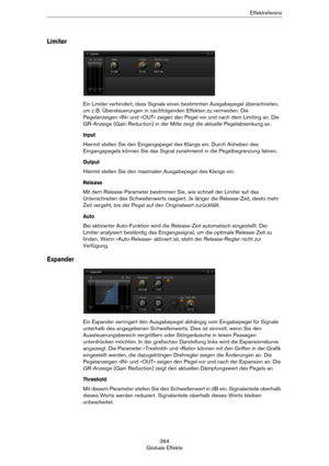 Page 364364
Globale EffekteEffektreferenz
Limiter
Ein Limiter verhindert, dass Signale einen bestimmten Ausgabepegel überschreiten, 
um z.
 B. Übersteuerungen in nachfolgenden Effekten zu vermeiden. Die 
Pegelanzeigen »IN« und »OUT« zeigen den Pegel vor und nach dem Limiting an. Die 
GR-Anzeige (Gain Reduction) in der Mitte zeigt die aktuelle Pegelabsenkung an.
Input
Hiermit stellen Sie den Eingangspegel des Klangs ein. Durch Anheben des 
Eingangspegels können Sie das Signal zunehmend in die Pegelbegrenzung...