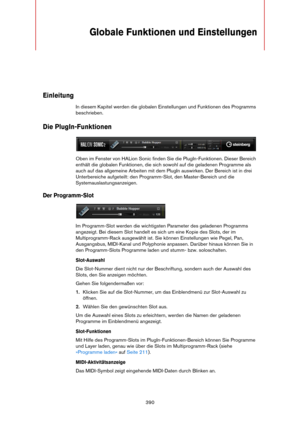 Page 390390
Globale Funktionen und Einstellungen
Einleitung
In diesem Kapitel werden die globalen Einstellungen und Funktionen des Programms 
beschrieben.
Die PlugIn-Funktionen
Oben im Fenster von HALion Sonic finden Sie die PlugIn-Funktionen. Dieser Bereich 
enthält die globalen Funktionen, die sich sowohl auf die geladenen Programme als 
auch auf das allgemeine Arbeiten mit dem PlugIn auswirken. Der Bereich ist in drei 
Unterbereiche aufgeteilt: den Programm-Slot, den Master-Bereich und die...