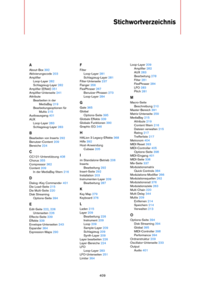 Page 409409
Stichwortverzeichnis
A
About-Box 392
Aktivierungscode 203
Amplifier
Loop-Layer 282
Schlagzeug-Layer 282
Amplifier (Effekt) 351
Amplifier-Unterseite 241
Attribute
Bearbeiten in der 
MediaBay 219
Bearbeitungsoptionen für 
Multis 215
Audioausgang 401
AUX
Loop-Layer 283
Schlagzeug-Layer 283
B
Bearbeiten von Inserts 292
Benutzer-Content 209
Bereiche 224
C
CC121-Unterstützung 408
Chorus 355
Compressor 362
Content 209
In der MediaBay filtern 216
D
Dialog »Key Commands« 401
Die Load-Seite 215
Die Multi-Seite...