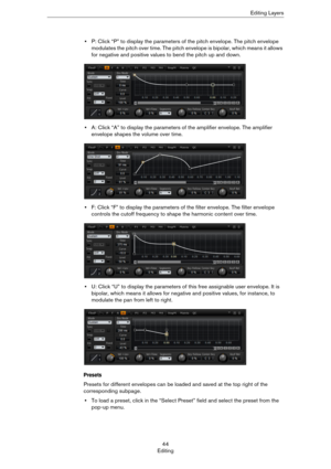 Page 4444
EditingEditing Layers
•P: Click “P” to display the parameters of the pitch envelope. The pitch envelope 
modulates the pitch over time. The pitch envelope is bipolar, which means it allows 
for negative and positive values to bend the pitch up and down.
•A: Click “A” to display the parameters of the amplifier envelope. The amplifier 
envelope shapes the volume over time.
•F: Click “F” to display the parameters of the filter envelope. The filter envelope 
controls the cutoff frequency to shape the...