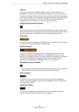 Page 433433
Gestion des sonsGestion des fichiers à l’aide de la MediaBay
Colonnes
Les colonnes de la liste de résultats affichent toutes les valeurs d’attribut des 
préréglages répondant aux critères de filtrage configurés dans la partie supérieure.
Vous pouvez changer l’ordre des colonnes dans la liste de résultats en faisant glisser 
les en-têtes du tableau aux emplacements souhaités. Par ailleurs, vous pouvez utiliser 
les en-têtes des colonnes pour changer l’ordre de tri des entrées de la liste. Le 
triangle...