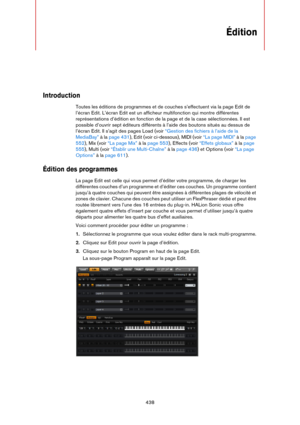 Page 438438
Édition
Introduction
Toutes les éditions de programmes et de couches s’effectuent via la page Edit de 
l’écran Edit. L’écran Edit est un afficheur multifonction qui montre différentes 
représentations d’édition en fonction de la page et de la case sélectionnées. Il est 
possible d’ouvrir sept éditeurs différents à l’aide des boutons situés au dessus de 
l’écran Edit. Il s’agit des pages Load (voir 
“Gestion des fichiers à l’aide de la 
MediaBay” à la page 431), Edit (voir ci-dessous), MIDI (voir “La...