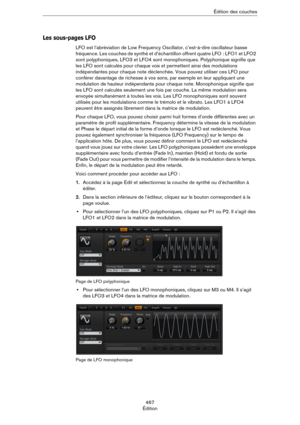 Page 467467
ÉditionÉdition des couches
Les sous-pages LFO
LFO est l’abréviation de Low Frequency Oscillator, c’est-à-dire oscillateur basse 
fréquence. Les couches de synthé et d’échantillon offrent quatre LFO
 : LFO1 et LFO2 
sont polyphoniques, LFO3 et LFO4 sont monophoniques. Polyphonique signifie que 
les LFO sont calculés pour chaque voix et permettent ainsi des modulations 
indépendantes pour chaque note déclenchée. Vous pouvez utiliser ces LFO pour 
conférer davantage de richesse à vos sons, par exemple...