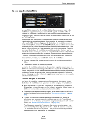 Page 474474
ÉditionÉdition des couches
La sous-page Modulation Matrix
La page Matrix des couches de synthé et d’échantillon vous donne accès à des 
modulations supplémentaires pour la couche. On appelle modulation le fait de 
contrôler un paramètre à l’aide d’un autre. HALion Sonic offre de nombreuses 
modulations dont l’assignation est fixe comme les enveloppes d’amplitude et de filtre 
ou Pitch Key Follow.
Pour assigner des modulations supplémentaires, utilisez la matrice de modulation. 
L’assignation de...