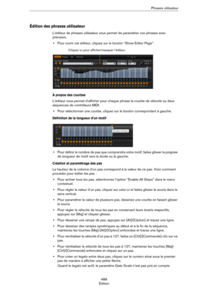 Page 489489
ÉditionPhrases utilisateur
Édition des phrases utilisateur
L’éditeur de phrases utilisateur vous permet de paramétrer vos phrases avec 
précision.
•Pour ouvrir cet éditeur, cliquez sur le bouton “Show Editor Page”. 
À propos des courbes
L’éditeur vous permet d’afficher pour chaque phrase la courbe de vélocité ou deux 
séquences de contrôleurs MIDI. 
•Pour sélectionner une courbe, cliquez sur le bouton correspondant à gauche.
Définition de la longueur d’un motif
•Pour définir le nombre de pas que...