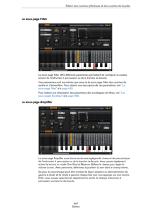Page 497497
Édition Édition des couches rythmiques et des couches de boucles
La sous-page Filter
La sous-page Filter offre différents paramètres permettant de configurer la couleur 
sonore de l’instrument à percussion ou de la tranche de boucle.
Ces paramètres sont les mêmes que ceux de la sous-page Filter des couches de 
synthé et d’échantillon. Pour obtenir une description de ces paramètres, voir 
“La 
sous-page Filter” à la page 452.
Pour obtenir une description des paramètres des enveloppes de filtres, voir...