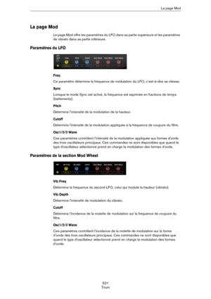 Page 521521
TriumLa page Mod
La page Mod
Le page Mod offre les paramètres du LFO dans sa partie supérieure et les paramètres 
de vibrato dans sa partie inférieure.
Paramètres du LFO
Freq
Ce paramètre détermine la fréquence de modulation du LFO, c’est-à-dire sa vitesse.
Sync
Lorsque le mode Sync est activé, la fréquence est exprimée en fractions de temps 
(battements).
Pitch
Détermine l’intensité de la modulation de la hauteur.
Cutoff
Détermine l'intensité de la modulation appliquée à la fréquence de coupure...